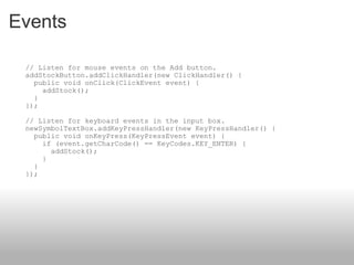 Events      // Listen for mouse events on the Add button.     addStockButton.addClickHandler(new ClickHandler() {       public void onClick(ClickEvent event) {         addStock();       }     });     // Listen for keyboard events in the input box.     newSymbolTextBox.addKeyPressHandler(new KeyPressHandler() {       public void onKeyPress(KeyPressEvent event) {         if (event.getCharCode() == KeyCodes.KEY_ENTER) {           addStock();         }       }     }); 