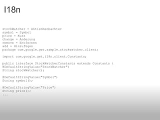 I18n stockWatcher = Aktienbeobachter symbol = Symbol price = Kurs change = Änderung remove = Entfernen add = Hinzufügen  package com.google.gwt.sample.stockwatcher.client; import com.google.gwt.i18n.client.Constants; public interface StockWatcherConstants extends Constants { @DefaultStringValue("StockWatcher") String stockWatcher(); @DefaultStringValue("Symbol") String symbol(); @DefaultStringValue("Price") String price(); ... 