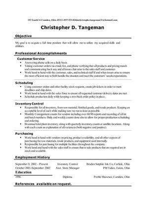153 South St Camden, Ohio 45311 937-533-8266christophertangeman31@hotmail.com
Christopher D. Tangeman
Objective
My goal is to acquire a full time position that will allow me to utilize my acquired skills and
abilities.
Professional Accomplishments
Customer Service
 Answering phone calls on a daily basis.
 Taking customer ordersvia email,fax,and phone verifying that allproducts and pricing match
and communicating back any and allissues that arise to the sales staffand customer.
 Work hand in hand with the customer,sales,and technicalstaffif and when issues arise to ensure
the most efficient way to both handle the situation and meetthe customers’ needs/expectations.
Scheduling
 Using customer orders and otherfacility stock requests, create job tickets in order to meet
deadlines and ship dates.
 Work hand in hand with the sales force to ensure allrequested customerdelivery dates are met.
 Schedule production daily while keeping a zero back order policy in place.
Inventory Control
 Responsible for allinventory,from rawmaterial,finished goods,and resale products.Keeping an
acceptable levelof each while making sure we run aslean aspossible.
 Monthly Consignment counts forvendors including over 60/90 reportsand recording of alllot
and batch numbers. Daily and weekly counts done also to allow for properproduction scheduling
and ordering.
 Bi-annualtotalplant inventory,along with quarterly inventory countsat satellite locations. Along
with each count an explanation of allvariances(both negative and positive).
Purchasing
 Work hand in hand with vendors on pricing,product availability,and allother aspectsof
purchasing for rawmaterials,resale products,and equipment used internally.
 Responsible for purchasing for multiple facilities throughout the company.
 Work hand and hand with the salesstaff to ensure that re sale products that are required are in
stock and available.
Employment History
September 9, 2002 - Present Inventory Control Braden Sutphin Ink Co, Carlisle, Ohio
October 2001-September 2002 Asst. Store Manager PM Video, Eaton, Ohio
Education
1996 Diploma Preble Shawnee,Camden, Ohio
References available on request.
 