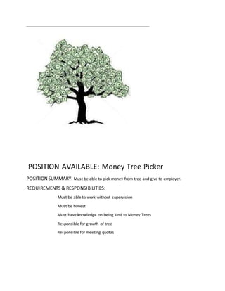 POSITION AVAILABLE: Money Tree Picker
POSITIONSUMMARY: Must be able to pick money from tree and give to employer.
REQUIREMENTS & RESPONSIBILITIES:
Must be able to work without supervision
Must be honest
Must have knowledge on being kind to Money Trees
Responsible for growth of tree
Responsible for meeting quotas
 
