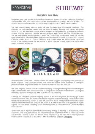 Eddingtons Case Study
Eddingtons are a trade supplier of kitchenalia to department stores and specialist cookshops throughout
the British Isles. Our brief is to create consumer awareness of their products and to drive sales. Our
activities are also used as a retailer support initiative through the use of specific named stockists.
We have recently helped them to launch the new Epicurean range of melamine tableware. The
collection has been carefully created using the latest technology featuring hand painted and glazed
finishes, it looks and feels like traditional ceramic tableware; and was picked up by a range of media this
summer including Sainsbury’s Magazine, Woman & Home, VW Camper and The Kitchen Blog spot.
We are now working with Eddingtons to launch the Coupe Stack, a champagne tower that you can
easily create in your own home, Bee’s Wrap, the natural alternative to plastic food wrap and a range of
Christmas related products. Due to Eddingtons large product range we also undertake regular call
rounds of the media to ensure that we are able to secure coverage for their products no matter what
story a journalist is working on.
ShrewdPR works closely with a network of food and homes bloggers, who regularly call in products for
review purposes. The subsequent articles have helped to increase online awareness of Eddingtons
products and each blog includes direct links back to retailers who stock the products.
We were delighted when in 2007/8 Good Housekeeping awarding the Eddingtons Silicone Rolling Pin
highly commended in their innovation awards. Coming second only to the Nintendo Wii. Coverage of
this honour appeared in the January 2008 issue of Good Housekeeping.
Coverage for Eddingtons’ products regularly appears in the food magazines, the food pages of the
women’s consumer press, the homes and interiors magazines and selected blogs. Products have been
tested and reported on by listeners to local BBC consumer shows, whilst product inventors have been
interviewed on the Chris Evans’ show on BBC Radio 2. In addition products have appeared on Nigella
Express, The Hairy Bikers, Something for the Weekend on BBC 2, Sunday Brunch on Channel 4 and the
Food Network.
“Shrewd PR are an important element of our marketing strategy as they help us to support our retail
customers. They have great contacts and consistently achieve excellent results for us. We have worked
with them for a number of years and they are always prepared to go the extra mile to help us promote
the brands that we distribute to the public.” RW - Commercial Director, Eddingtons
 