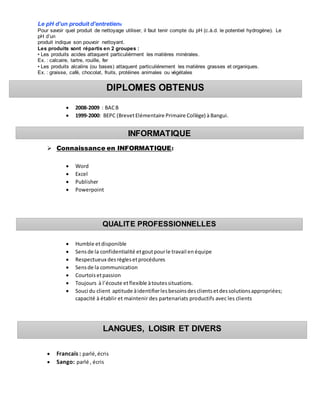 Le pH d’un produit d’entretien6
Pour savoir quel produit de nettoyage utiliser, il faut tenir compte du pH (c.à.d. le potentiel hydrogène). Le
pH d’un
produit indique son pouvoir nettoyant.
Les produits sont répartis en 2 groupes :
• Les produits acides attaquent particulièrment les matières minérales.
Ex. : calcaire, tartre, rouille, fer
• Les produits alcalins (ou bases) attaquent particulièrement les matières grasses et organiques.
Ex. : graisse, café, chocolat, fruits, protéines animales ou végétales
 2008-2009 : BACB
 1999-2000: BEPC (BrevetElémentaire Primaire Collège) à Bangui.
 Connaissance en INFORMATIQUE:
 Word
 Excel
 Publisher
 Powerpoint
 Outlook
 Internet
 Humble etdisponible
 Sensde la confidentialité etgoutpourle travail en équipe
 Respectueux des règlesetprocédures
 Sensde la communication
 Courtois etpassion
 Toujours à l’écoute etflexible àtoutessituations.
 Souci du client aptitude àidentifierlesbesoinsdesclientsetdessolutionsappropriées;
capacité à établir et maintenir des partenariats productifs avec les clients
 Francais : parlé,écris
 Sango: parlé , écris
INFORMATIQUE
QUALITE PROFESSIONNELLES
DIPLOMES OBTENUS
LANGUES, LOISIR ET DIVERS
 