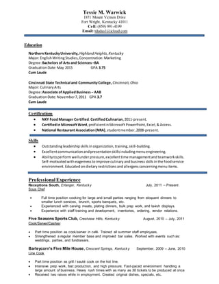 Tessie M. Warwick
1871 Mount Vernon Drive
Fort Wright, Kentucky 41011
Cell: (859) 991-4199
Email: tdudas1@icloud.com
Education
Northern KentuckyUniversity, Highland Heights,Kentucky
Major: EnglishWritingStudies,Concentration:Marketing
Degree:Bachelorsof Arts and Sciences –BA
GraduationDate:May 2015 GPA 3.75
Cum Laude
Cincinnati State Technical and CommunityCollege, Cincinnati,Ohio
Major: CulinaryArts
Degree:Associate of AppliedBusiness– AAB
GraduationDate:November7,2011 GPA 3.7
Cum Laude
Certifications
 NKY FoodManager Certified.CertifiedCulinarian,2011-present.
 CertifiedinMicrosoftWord,proficientinMicrosoft PowerPoint,Excel,&Access.
 National Restaurant Association(NRA),studentmember,2008-present.
Skills
 Outstandingleadershipskillsinorganization,training,skill-building.
 Excellentcommunicationandpresentationskillsincludingmenuengineering.
 Abilitytoperformwellunder pressure,excellenttime managementandteamworkskills.
Self-motivatedwith eagernesstoimprove culinary andbusiness skillsinthe foodservice
environment. Educatedondietaryrestrictionsandallergensconcerningmenuitems.
Professional Experience
Receptions South, Erlanger, Kentucky July, 2011 – Present
Sous Chef
 Full time position cooking for large and small parties ranging from eloquent dinners to
smaller lunch services, brunch, sports banquets, etc.
 Experienced with carving meats, plating dinners, bulk prep work, and lavish displays.
 Experience with staff training and development, inventories, ordering, vendor relations.
Five Seasons Sports Club, Crestview Hills, Kentucky August, 2010 – July, 2011
Cook/Server/Cashier
 Part time position as cook/server in café. Trained all summer staff employees.
 Strengthened a regular member base and improved bar sales. Worked with events such as:
weddings, parties, and fundraisers.
Barleycorn’s Five Mile House, Crescent Springs, Kentucky September, 2009 – June, 2010
Line Cook
 Part time position as grill / sauté cook on the hot line.
 Intensive prep work, fast production, and high pressure. Fast-paced environment handling a
large amount of business. Heavy rush times with as many as 30 tickets to be produced at once
 Received two raises while in employment. Created original dishes, specials, etc.
 