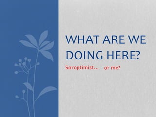 Soroptimist…
WHAT ARE WE
DOING HERE?
or me?
 