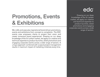 Promotions, Events
& Exhibitions
We crafts and executes inspirational brand-driven promotions,
events and exhibitions from concept to completion. The EDC
events crew empowers clients to project their vision and
create immersive brand experiences. Drawing on our deep
knowledge of the Sri Lankan market, we apply our creative and
technical expertise to product launches, street promotions and
engaging corporate events across a wide range of sectors. A
unique approach combined with surgical project management
results in maximum impact of marketing initiatives every time.
Drawing on our deep
knowledge of the Sri Lankan
market, we apply our creative
and technical expertise to
product launches, street
promotions and engaging
corporate events across a wide
range of sectors.
 