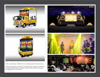 * Scan Jumbo Peanut “ Dakkath Dinum” street promotion vehicle branding.
* Sunquick launched its new flavour “Sunquick Gold” Orange, at a glamorous
ceremony held at Cinnamon Lakeside, Colombo. We done all the concept
and designs for the launch event.
Click here for more projects:
www.facebook.com/edcdesignstudio/
 