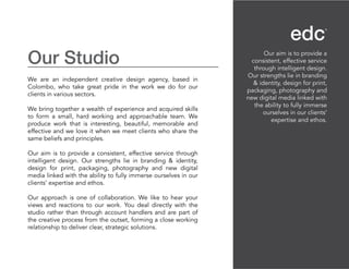 Our Studio
We are an independent creative design agency, based in
Colombo, who take great pride in the work we do for our
clients in various sectors.
We bring together a wealth of experience and acquired skills
to form a small, hard working and approachable team. We
produce work that is interesting, beautiful, memorable and
effective and we love it when we meet clients who share the
same beliefs and principles.
Our aim is to provide a consistent, effective service through
intelligent design. Our strengths lie in branding & identity,
design for print, packaging, photography and new digital
media linked with the ability to fully immerse ourselves in our
clients’ expertise and ethos.
Our approach is one of collaboration. We like to hear your
views and reactions to our work. You deal directly with the
studio rather than through account handlers and are part of
the creative process from the outset, forming a close working
relationship to deliver clear, strategic solutions.
Our aim is to provide a
consistent, effective service
through intelligent design.
Our strengths lie in branding
& identity, design for print,
packaging, photography and
new digital media linked with
the ability to fully immerse
ourselves in our clients’
expertise and ethos.
 