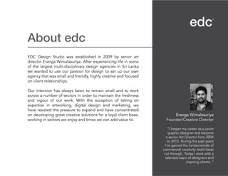 About edc
EDC Design Studio was established in 2009 by senior art
director Eranga Wimalasuriya. After experiencing life in some
of the largest multi-disciplinary design agencies in Sri Lanka
we wanted to use our passion for design to set up our own
agency that was small and friendly, highly creative and focused
on client relationships.
Our intention has always been to remain small and to work
across a number of sectors in order to maintain the freshness
and vigour of our work. With the exception of taking on
expertise in artworking, digital design and marketing, we
have resisted the pressure to expand and have concentrated
on developing great creative solutions for a loyal client base,
working in sectors we enjoy and know we can add value to.
Eranga Wimalasuriya
Founder/Creative Director
“I began my career as a junior
graphic designer and became
a senior Art Director from 2004
to 2015. During the past years
I’ve gained the fundamentals of
commercial creativity: bold ideas
cut through. Today I work with a
talented team of designers and
inspiring clients. “
 