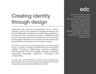 Creating identity
through design
Personality and distinctive characteristics of our clients’,
products, services and people are conveyed throughout our
work. Fundamental to creating successful design solutions is
our ability to listen and then to question. Establishing who
you are, where you stand and where you want to be, is central
to both design direction and its results. It’s what makes every
client different and every one of our solutions unique.
Our role is to give a voice to the personality and characteristics
of your company or product, whether they are the physical
qualities of beauty, craftsmanship, technical excellence
and functionality or the less tangible strengths of reliability,
authenticity, knowledge, experience, compassion and
understanding.
To add value and dimension to visual communications we
maximise the use of format, materials and textures to reinforce
the qualities, spirit and personality of our clients.
Our role is to give a voice
to the personality and
characteristics of your company
or product, whether they
are the physical qualities
of beauty, craftsmanship,
technical excellence and
functionality or the less
tangible strengths of reliability,
authenticity, knowledge,
experience, compassion and
understanding.
 