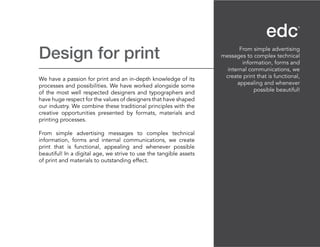 Design for print
We have a passion for print and an in-depth knowledge of its
processes and possibilities. We have worked alongside some
of the most well respected designers and typographers and
have huge respect for the values of designers that have shaped
our industry. We combine these traditional principles with the
creative opportunities presented by formats, materials and
printing processes.
From simple advertising messages to complex technical
information, forms and internal communications, we create
print that is functional, appealing and whenever possible
beautiful! In a digital age, we strive to use the tangible assets
of print and materials to outstanding effect.
From simple advertising
messages to complex technical
information, forms and
internal communications, we
create print that is functional,
appealing and whenever
possible beautiful!
 