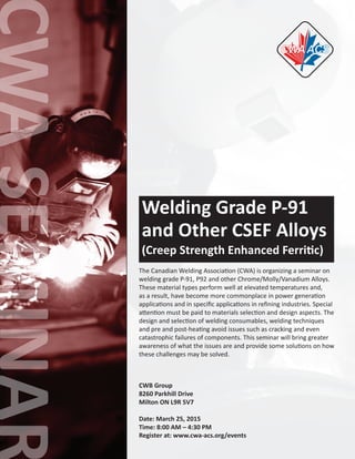 Welding Grade P-91
and Other CSEF Alloys
(Creep Strength Enhanced Ferritic)
The Canadian Welding Association (CWA) is organizing a seminar on
welding grade P-91, P92 and other Chrome/Molly/Vanadium Alloys.
These material types perform well at elevated temperatures and,
as a result, have become more commonplace in power generation
applications and in specific applications in refining industries. Special
attention must be paid to materials selection and design aspects. The
design and selection of welding consumables, welding techniques
and pre and post-heating avoid issues such as cracking and even
catastrophic failures of components. This seminar will bring greater
awareness of what the issues are and provide some solutions on how
these challenges may be solved.
CWB Group
8260 Parkhill Drive
Milton ON L9R 5V7
Date: March 25, 2015
Time: 8:00 AM – 4:30 PM
Register at: www.cwa-acs.org/events
 