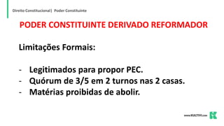 Direito Constitucional| Poder Constituinte
PODER CONSTITUINTE DERIVADO REFORMADOR
Limitações Formais:
- Legitimados para propor PEC.
- Quórum de 3/5 em 2 turnos nas 2 casas.
- Matérias proibidas de abolir.
 