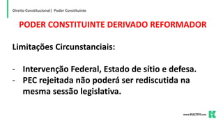 Direito Constitucional| Poder Constituinte
PODER CONSTITUINTE DERIVADO REFORMADOR
Limitações Circunstanciais:
- Intervenção Federal, Estado de sítio e defesa.
- PEC rejeitada não poderá ser rediscutida na
mesma sessão legislativa.
 