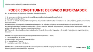 Direito Constitucional| Poder Constituinte
PODER CONSTITUINTE DERIVADO REFORMADOR
Art. 60. A Constituição poderá ser emendada mediante proposta:
I - de um terço, no mínimo, dos membros da Câmara dos Deputados ou do Senado Federal;
II - do Presidente da República;
III - de mais da metade das Assembléias Legislativas das unidades da Federação, manifestando-se, cada uma delas, pela maioria relativa
de seus membros.
§ 1º A Constituição não poderá ser emendada na vigência de intervenção federal, de estado de defesa ou de estado de sítio.
§ 2º A proposta será discutida e votada em cada Casa do Congresso Nacional, em dois turnos, considerando-se aprovada se obtiver, em
ambos, três quintos dos votos dos respectivos membros.
§ 3º A emenda à Constituição será promulgada pelas Mesas da Câmara dos Deputados e do Senado Federal, com o respectivo número
de ordem.
§ 4º Não será objeto de deliberação a proposta de emenda tendente a abolir:
I - a forma federativa de Estado;
II - o voto direto, secreto, universal e periódico;
III - a separação dos Poderes;
IV - os direitos e garantias individuais.
§ 5º A matéria constante de proposta de emenda rejeitada ou havida por prejudicada não pode ser objeto
de nova proposta na mesma sessão legislativa.
 