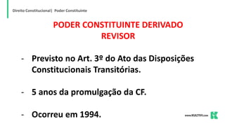 Direito Constitucional| Poder Constituinte
PODER CONSTITUINTE DERIVADO
REVISOR
- Previsto no Art. 3º do Ato das Disposições
Constitucionais Transitórias.
- 5 anos da promulgação da CF.
- Ocorreu em 1994.
 