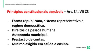 Direito Constitucional| Poder Constituinte
Princípios constitucionais sensíveis – Art. 34, VII CF.
- Forma republicana, sistema representativo e
regime democrático.
- Direitos da pessoa humana.
- Autonomia municipal.
- Prestação de contas.
- Mínimo exigido em saúde e ensino.
 