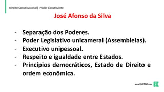 Direito Constitucional| Poder Constituinte
José Afonso da Silva
- Separação dos Poderes.
- Poder Legislativo unicameral (Assembleias).
- Executivo unipessoal.
- Respeito e igualdade entre Estados.
- Princípios democráticos, Estado de Direito e
ordem econômica.
 