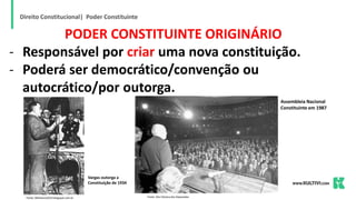 Direito Constitucional| Poder Constituinte
PODER CONSTITUINTE ORIGINÁRIO
- Responsável por criar uma nova constituição.
- Poderá ser democrático/convenção ou
autocrático/por outorga.
Fonte: 9bhistoria2014.blogspot.com.br Fonte: Site Câmara dos Deputados
Vargas outorga a
Constituição de 1934
Assembleia Nacional
Constituinte em 1987
 