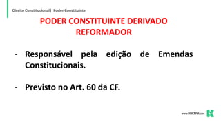 Direito Constitucional| Poder Constituinte
PODER CONSTITUINTE DERIVADO
REFORMADOR
- Responsável pela edição de Emendas
Constitucionais.
- Previsto no Art. 60 da CF.
 