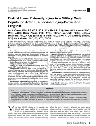O
nlineFirst
Journal of Athletic Training 2014;49(3):000–000
doi: 10.4085/1062-6050-49.5.22
Ó by the National Athletic Trainers’ Association, Inc
www.natajournals.org
original research
Risk of Lower Extremity Injury in a Military Cadet
Population After a Supervised Injury-Prevention
Program
Scott Carow, DSc, PT, OCS, SCS*; Eric Haniuk, BS†; Kenneth Cameron, PhD,
MPH, ATC†; Darin Padua, PhD, ATC‡; Steven Marshall, PhD‡; Lindsay
DiStefano, PhD, ATC§; Sarah de la Motte, PhD, MPH, ATC¶; Anthony Beutler,
MD¶; John Gerber, PhD, PT, ATC, SCS ||
*Martin Army Community Hospital, Fort Benning, GA; †John A. Feagin Sports Medicine Fellowship, Keller Army
Community Hospital, West Point, NY; ‡University of North Carolina at Chapel Hill; §University of Connecticut, Storrs;
¶Uniformed Services University of the Health Sciences, Bethesda, MD; ||Womack Army Medical Center, Fort Bragg,
NC
Context:Specific movement patterns have been identified as
possible risk factors for noncontact lower extremity injuries. The
Dynamic Integrated Movement Enhancement (DIME) was
developed to modify these movement patterns to decrease
injury risk.
Objective:To determine if the DIME is effective for preventing
lower extremity injuries in US Military Academy (USMA) cadets.
Design:Cluster-randomized controlled trial.
Setting:Cadet Basic Training at USMA.
Patients or Other Participants:Participants were 1313
cadets (1070 men, 243 women).
Intervention(s):Participants were cluster randomized to 3
groups. The active warm-up (AWU) group performed standard
Army warm-up exercises. The DIME groups were assigned to a
DIME cadre-supervised (DCS) group or a DIME expert-
supervised (DES) group; the former consisted of cadet
supervision and the latter combined cadet and health profes-
sional supervision. Groups performed exercises 3 times weekly
for 6 weeks.
Main Outcome Measure(s):Cumulative risk of lower extrem-
ity injury was the primary outcome. We gathered data during
Cadet Basic Training and for 9 months during the subsequent
academic year. Risk ratios and 95% confidence intervals (CIs)
were calculated to compare groups.
Results:No differences were seen between the AWU and the
combined DIME (DCS and DES) groups during Cadet Basic
Training or the academic year. During the academic year, lower
extremity injury risk in the DES group decreased 41% (relative
risk [RR]¼0.59; 95% CI¼0.38, 0.93; P¼.02) compared with the
DCS group; a nonsignificant 25% (RR ¼ 0.75; 95% CI ¼ 0.49,
1.14; P ¼ .18) decrease occurred in the DES group compared
with the AWU group. Finally, there was a nonsignificant 27%
(RR ¼ 1.27; 95% CI ¼ 0.90, 1.78; P ¼ .17) increase in injury risk
during the academic year in the DCS group compared with the
AWU group.
Conclusions:We observed no differences in lower extremity
injury risk between the the AWU and combined DIME groups.
However, the magnitude and direction of the risk ratios in the
DES group compared with the AWU group, although not
statistically significant, indicate that professional supervision
may be a factor in the success of injury-prevention programs.
Key Words: warm-ups, exercises, Dynamic Integrated
Movement Enhancement
Key Points
 Professional supervision may be a factor in the success of injury-prevention programs.
 Cadets who performed the Dynamic Integrated Movement Enhancement program with professional supervision
from a certiﬁed athletic trainer or physical therapist had a reduction in the risk of acute knee-joint injury compared
with cadets who performed the same exercises without professional supervision.
 Although exercises led by medically trained personnel may currently be the most effective, programs led by
nonmedical personnel will ultimately be required to maximize the beneﬁts of injury-prevention exercises on public
health.
M
ore than 800 000 military service members are
injured each year, leading to an estimated
25 000 000 days of limited duty annually.1
These
injuries range from minor strains and contusions to major
ligamentous sprains and bony fractures. Most of these
injuries are musculoskeletal in nature and predominantly
affect the lower extremity. Although the more severe
injuries can lead to a signiﬁcant loss of training time and
long-term sequelae, even mild injuries can result in
decreased participation in sport and exercise, which could
contribute to a lack of readiness, poorer overall ﬁtness, and
obesity.2
At the military academies, cadets sustain injuries
Journal of Athletic Training 0
 