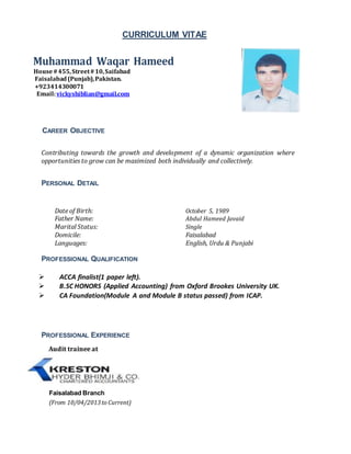 CURRICULUM VITAE
Muhammad Waqar Hameed
House#455,Street#10,Saifabad
Faisalabad(Punjab),Pakistan.
+923414300071
Email:vickyshiblian@gmail.com
CAREER OBJECTIVE
Contributing towards the growth and development of a dynamic organization where
opportunities to grow can be maximized both individually and collectively.
PERSONAL DETAIL
Date of Birth: October 5, 1989
Father Name: Abdul Hameed Javaid
Marital Status: Single
Domicile: Faisalabad
Languages: English, Urdu & Punjabi
PROFESSIONAL QUALIFICATION
 ACCA finalist(1 paper left).
 B.SC HONORS (Applied Accounting) from Oxford Brookes University UK.
 CA Foundation(Module A and Module B status passed) from ICAP.
PROFESSIONAL EXPERIENCE
Audit trainee at
Faisalabad Branch
(From 10/04/2013to Current)
 