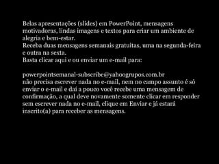 Belas apresentações (slides) em PowerPoint, mensagens
motivadoras, lindas imagens e textos para criar um ambiente de
alegria e bem-estar.
Receba duas mensagens semanais gratuitas, uma na segunda-feira
e outra na sexta.
Basta clicar aqui e ou enviar um e-mail para:
powerpointsemanal-subscribe@yahoogrupos.com.br
não precisa escrever nada no e-mail, nem no campo assunto é só
enviar o e-mail e daí a pouco você recebe uma mensagem de
confirmação, a qual deve novamente somente clicar em responder
sem escrever nada no e-mail, clique em Enviar e já estará
inscrito(a) para receber as mensagens.
 