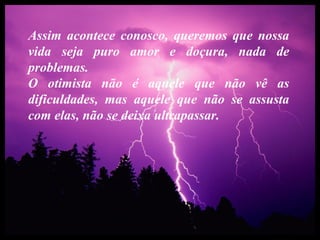 Assim acontece conosco, queremos que nossa
vida seja puro amor e doçura, nada de
problemas.
O otimista não é aquele que não vê as
dificuldades, mas aquele que não se assusta
com elas, não se deixa ultrapassar.
 