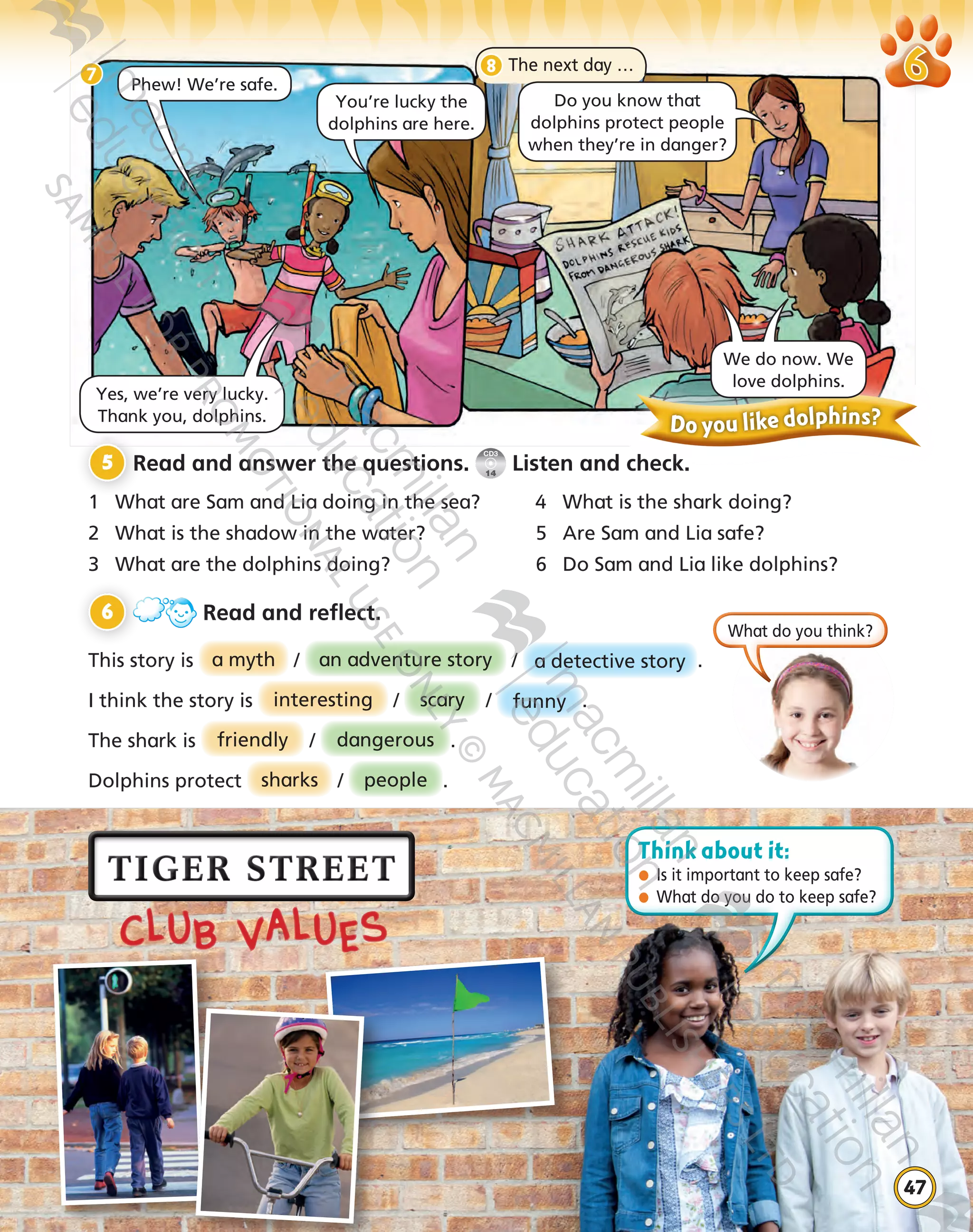 CLUB VALUES
47
5 	Read and answer the questions.
CD3
14
Listen and check.
1	 What are Sam and Lia doing in the sea?	 	 What is the shark doing?
2	 What is the shadow in the water?	 5	 Are Sam and Lia safe?
3	 What are the dolphins doing?	 6	 Do Sam and Lia like dolphins?
6 	 Read and reflect.
This story is a myth / an adventure story / a detective story .
I think the story is interesting / scary / funny .
The shark is friendly / dangerous .
Dolphins protect sharks / people .
Do you like dolphins?
7
Phew! We’re safe.
You’re lucky the
dolphins are here.
Yes, we’re very lucky.
Thank you, dolphins.
We do now. We
love dolphins.
8
What do you think?
The next day …
Do you know that  
dolphins protect people
when they’re in danger?
Think about it:
●	 Is it important to keep safe?
●	 What do you do to keep safe?
9780230483668_text.indb 47 21/10/2014 15:35
 