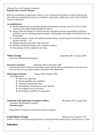 (German Flavors & Fragrance Company)
Regional Sales Account Manager
Build up and maintain an opportunity funnel in view of expected target Quota to support achieving the
sales objectives through the provision of competitive, high quality, added value service that will deliver
customer satisfaction.
Accomplishments:
 Identify opportunities at customers through planning and executing customers visits in various
countries in the region (Egypt and MENA region)
 Bring in data and samples to technical division, describing customer requirements to technical
specialists, join in evaluating proposed samples, relaying approved samples for lab/batch trials and
closing deals
 Evaluate customer’s needs and emphasize product features and all required information including
pricing, lead-time …etc.
 Manage payments/receivables with customers
 Maintain detailed knowledge of the company's products
 Keep abreast of what competitors are doing
Allianz Group September 2001 to January 2006
(Insurance Multinational Company)
Financial Consultant September 2001 to December 2002
Matching the client's financial and insurance needs with the options and programs I have got in the
best way that serve the client working in the direct sales department.
Field Support Manager January 2003 to January 2006
Accomplishments:
 Built a new sales team
 Recruit qualified sales candidates
 Training, Coaching sales team
 Develop ideas in opening new sales channels
 Field support for my sales team
 Developing second line of management
American Life Insurance Company (Alico) December 1997 to August 2001
(Insurance Multinational Company)
Insurance agent
Responsible for selling life and medical insurance programs
United Bank of Egypt During summer vacation 1997
Summer Trainee in the following departments; Credit department, dealing room, customer service, Teller.
Education:
3
 