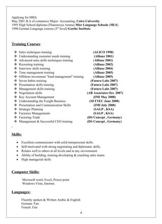 Applying for MBA
May 2001 B.A of commerce Major: Accounting, Cairo University
1995 High School diploma (Thanaweya Amma) Misr Language Schools (MLS)
1998 German Language courses (5th
level) Goethe Institute
Training Courses:
 Sales techniques training (ALICO 1998)
 Understanding customer needs training (Allianz 2001)
 Advanced sales skills techniques training (Allianz 2001)
 Recruiting training (Allianz 2002)
 Interview skills training (Allianz 2004)
 Time management training (Allianz 2005)
 Offshore investment "fund management" training (Allianz 2005)
 Seven habits training (Futura Labs 2007)
 Presentation skills training (Futura Labs 2007)
 Management skills training (Futura Labs 2007)
 Negotiation skills (AB Associates Oct. 2007)
 Key Account Management (IMI May 2008)
 Understanding the Freight Business (SETTEC June 2008)
 Presentation and Communication Skills (IMI July 2008)
 Strategic Planning (SAGP , KSA)
 Factories Managements (SAGP , KSA)
 Factoring Trade (DS Concept , Germany)
 Management & Successful CEO training (DS Concept , Germany)
Skills:
• Excellent communicator with solid interpersonal skills.
• Self-motivated with strong negotiating and diplomatic skills.
• Relates well to others at all levels and in any environment.
• Ability of building, training developing & coaching sales teams
• High managerial skills
Computer Skills:
Microsoft word, Excel, Power point
Windows Vista, Internet.
Languages:
Fluently spoken & Written Arabic & English
German: Fair
French: Fair
4
 