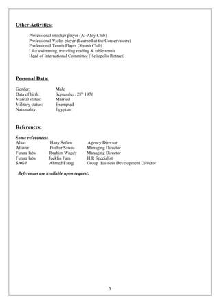Other Activities:
Professional snooker player (Al-Ahly Club)
Professional Violin player (Learned at the Conservatoire)
Professional Tennis Player (Smash Club)
Like swimming, traveling reading & table tennis
Head of International Committee (Heliopolis Rotract)
Personal Data:
Gender: Male
Data of birth: September. 28th
1976
Marital status: Married
Military status: Exempted
Nationality: Egyptian
References:
Some references:
Alico Hany Sefien Agency Director
Allianz Bashar Sawas Managing Director
Futura labs Ibrahim Wagdy Managing Director
Futura labs Jacklin Fam H.R Specialist
SAGP Ahmed Farag Group Business Development Director
References are available upon request.
5
 