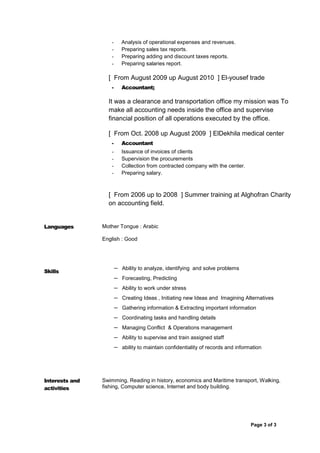 Page 3 of 3
3
- Analysis of operational expenses and revenues.
- Preparing sales tax reports.
- Preparing adding and discount taxes reports.
- Preparing salaries report.
[ From August 2009 up August 2010 ] El-yousef trade
- Accountant;
It was a clearance and transportation office my mission was To
make all accounting needs inside the office and supervise
financial position of all operations executed by the office.
[ From Oct. 2008 up August 2009 ] ElDekhila medical center
- Accountant
- Issuance of invoices of clients
- Supervision the procurements
- Collection from contracted company with the center.
- Preparing salary.
[ From 2006 up to 2008 ] Summer training at Alghofran Charity
on accounting field.
Languages Mother Tongue : Arabic
English : Good
Skills
– Ability to analyze, identifying and solve problems
– Forecasting, Predicting
– Ability to work under stress
– Creating Ideas , Initiating new Ideas and Imagining Alternatives
– Gathering information & Extracting important information
– Coordinating tasks and handling details
– Managing Conflict & Operations management
– Ability to supervise and train assigned staff
– ability to maintain confidentiality of records and information
Interests and
activities
Swimming, Reading in history, economics and Maritime transport, Walking,
fishing, Computer science, Internet and body building.
 