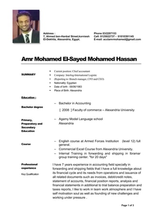 Page 1 of 3
1
Amr Mohamed El-Sayed Mohamed Hassan
SUMMARY
 Current position: Chief accountant
 Company: Interlog-International Logistic
 (Reporting to: Branch manager, CFO and CEO)
 Nationality: Egyptian
 Date of birth : 06/06/1983
 Place of Birth: Alexandria
Education :
Bachelor degree
Primary,
Preparatory and
Secondary
Education
– Bachelor in Accounting
[ 2008 ] Faculty of commerce – Alexandria University
– Agamy Model Language school
Alexandria
Course
– English course at Armed Forces Institution (level 12) full
general.
– Commercial Excel Course from Alexandria University.
– Internal Training in forwarding and shipping in Ibramar
group training center. "for 20 days"
Professional
experience
Key Qualification
I have 7 years experience in accounting field specially in
forwarding and shipping fields that I have a full knowledge about
its financial cycle and its needs from operations and issuance of
all related documents such as invoices, debit/credit notes,
statement of accounts, financial position reports, analysis and
financial statements in additional to trial balance preparation and
taxes reports, I like to work in team work atmosphere and I have
self motivation soul as well as founding of new challenges and
working under pressure .
Address :
7, Ahmed ben-Hanbal Street,korniesh
El-Dekhila, Alexandria, Egypt.
Phone 03/2207153
Cell: 0125022737 - 01010391145
E-mail: acctamrmohamed@gmail.com
 