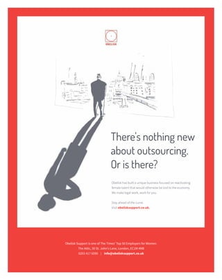 LEGAL INNOVATION raconteur.net20 RACONTEUR29 / 06 / 2016
There's nothing new
about outsourcing.
Or is there?
Obelisk has built a unique business focused on reactivating
female talent that would otherwise be lost to the economy.
We make legal work, work for you.
Stay ahead of the curve.
Visit obelisksupport.co.uk.
Obelisk Support is one of The Times’ Top 50 Employers for Women.
The Attic, 30 St. John’s Lane, London, EC1M 4NB
0203 417 6590 | info@obelisksupport.co.uk
 