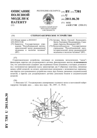 ОПИСАНИЕ
ПОЛЕЗНОЙ
МОДЕЛИ К
ПАТЕНТУ
(12)
РЕСПУБЛИКА БЕЛАРУСЬ
НАЦИОНАЛЬНЫЙ ЦЕНТР
ИНТЕЛЛЕКТУАЛЬНОЙ
СОБСТВЕННОСТИ
(19) BY (11) 7381
(13) U
(46) 2011.06.30
(51) МПК
A 61B 17/00 (2006.01)
(54) СТЕРЕОТАКСИЧЕСКОЕ УСТРОЙСТВО
(21) Номер заявки: u 20101015
(22) 2010.12.06
(71) Заявитель: Государственное учре-
ждение "Республиканский научно-
практический центр радиационной
медицины и экологии человека"
(BY)
(72) Авторы: Цитко Евгений Леонидович;
Цитко Екатерина Владимировна; Смея-
нович Арнольд Федорович (BY)
(73) Патентообладатель: Государственное
учреждение "Республиканский науч-
но-практический центр радиационной
медицины и экологии человека" (BY)
(57)
Стереотаксическое устройство, состоящее из основания, металлических "лапок"-
фиксаторов, каретки для ультразвукового датчика, фиксирующих винтов, отличающееся
тем, что дополнительно содержит два подвижных блока основания, в которых установле-
ны с возможностью вращения вдоль транспортира две Г-образные пластины, связанные
между собой штангой, на штанге дополнительно размещена с возможностью перемеще-
ния каретка для пункционного устройства в виде двух блоков, связанных соединительной
штангой, а каретка для ультразвукового датчика дополнена блоком и соединительной
штангой.
(56)
1. Николаев А.Г. Ультразвуковое сканирование головного мозга в неотложной нейро-
хирургии: Автореф. дисс. … канд. мед. наук. - М., 1997. - С. 39-41.
BY7381U2011.06.30
 