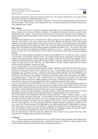 Journal of Education and Practice
ISSN 2222-1735 (Paper) ISSN 2222-288X (Online)
Vol.4, No.17, 2013

www.iiste.org

the surveys by themselves without the influence of their peers. The teachers collected the surveys and returned
them to the researchers for analysis after three weeks.
The survey took approximately 15 minutes to complete in class and was administered and collected by the
classroom teacher. These surveys were collected, but were not analyzed until after the classroom observations
were completed (three weeks).
Data Analysis
In this step, all sources of data are compared as individual units and sorted the data into categories and
themes based on the two surveys filled by the students. The collection of data provided by the answers of the
students during the students’ survey and the answers from the observation session gave us the opportunity to
interpret them according to the students’ and the teachers’ personal experiences, educational theory and literature
references.
We followed the definition of the term observation, which is defined as "the systematic description of events,
behaviors, and artifacts in the social setting chosen for study" Marshall and Rossman (1989). Observations
enabled us to describe existing situations using the five senses, providing a "written photograph" of the situation
under study (Erlandson, Harris, Skipper, & Allen, 1993). Using the information gained from the observation will
help us look for similarities between teaching strategies and student motivation levels. The results of this study
will be used to develop more integrative and effective strategies in an active – cooperative teaching and learning,
and at the same time it will find answers to the students’ motivation and their behavior towards language
learning.
In the observed classes students responded to the classroom atmosphere that was set up by the teacher as well as
to the teachers’ style and their expertise in class. The students attested that the classroom environment and the
teachers’ teaching methods have a great impact on the students’ achievements in learning the language. The use
of different integrated strategies and activities promote students’ motivation. During the observation classes the
teachers focused mostly on the following: (a) student behavior towards learning English and (b) material
selection to meet the students’ interests and needs.
Focus on Student Behavior towards Learning English
Eralda (a student that was observed) believes that the students’ experiences both in their class and with previous
teachers have had a great impact on their motivation to learn. To her thought, Ana (one of the teachers) has
developed a very structured classroom. During the observation, Eralda noted that the students appeared very
comfortable and relaxed with the class and the activities launched by their teacher. Ana, on her side approves
that having a class that meets your students’ expectations reduces the amount of stress being placed on students.
Encouragement plays a major role in her overall teaching. Ana’s philosophy on creating a safe and warm
learning environment can be seen in student responses on the survey. Activities given by her were so helpful that
motivated the students’ learning and changed their behavior and belief towards learning English.
Focus on Material Selection to Meet Students’ Interests and Needs. We were very much interested on the use of
materials that affect the students’ lives. In the classes that were observed, the teachers made an effort to allow the
students to find connections between their lives and the material that is being taught. Selecting materials to meet
the students’ interests and needs will motivate them more to learn the language.
The student’s survey of the 60 participants in the high schools in Tirana and Shkoder showed that 56 of them
indicated that the teacher made the lesson enjoyable as they went to the language class to learn for fun.
One of the students, who participated in the survey (Arjan), stated that: “I enjoy working in groups; it is less
stressing and makes the lesson interesting”. The next student (Tonin) who participated in the survey said: I did
not really enjoy the English class and I do not use the language correctly. Actually, I am a student in another
class and do not belong to the classes that were assigned for this research. Once I learned from my best friend
that there was going to be a survey on motivating students to language learning, I requested my teacher to let me
go to Ana’s class. With the consent of the headmaster of the school and the consent of both teachers I took part
in the observed class. Since then the way teacher Ana taught us I love English and I will finish the studies at this
class. She changed my behavior towards learning and through her integrating strategies and teaching methods
she motivated me to learn English for my future. In a way she changed my life.
From the observations in the final exam the students that were involved in the research did better. Their
achievements were higher to the expectations of the teachers.
Conclusion
Teachers are constantly on search for new ways to improve their teaching methods and the effectiveness
of the interactive strategies in promoting active – cooperative learning in the classroom. This research provides
teachers with the interactive techniques that affect the language acquisition.

12

 
