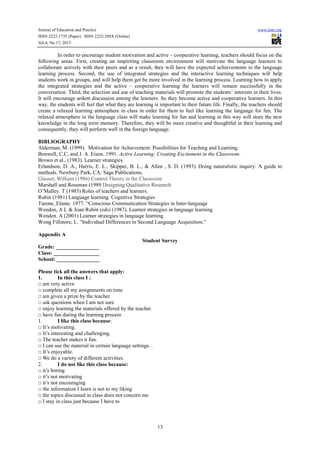 Journal of Education and Practice
ISSN 2222-1735 (Paper) ISSN 2222-288X (Online)
Vol.4, No.17, 2013

www.iiste.org

In order to encourage student motivation and active – cooperative learning, teachers should focus on the
following areas. First, creating an inspiriting classroom environment will motivate the language learners to
collaborate actively with their peers and as a result, they will have the expected achievements in the language
learning process. Second, the use of integrated strategies and the interactive learning techniques will help
students work in groups, and will help them get be more involved in the learning process. Learning how to apply
the integrated strategies and the active – cooperative learning the learners will remain successfully in the
conversation. Third, the selection and use of teaching materials will promote the students’ interests in their lives.
It will encourage ardent discussion among the learners. So they become active and cooperative learners. In this
way, the students will feel that what they are learning is important to their future life. Finally, the teachers should
create a relaxed learning atmosphere in class in order for them to feel like learning the language for fun. The
relaxed atmosphere in the language class will make learning for fun and learning in this way will store the new
knowledge in the long term memory. Therefore, they will be more creative and thoughtful in their learning and
consequently, they will perform well in the foreign language.
BIBLIOGRAPHY
Alderman, M. (1999). Motivation for Achievement: Possibilities for Teaching and Learning.
Bonwell, C.C, and J. A. Eison. 1991. Active Learning: Creating Excitement in the Classroom.
Brown et al., (1983). Learner strategies
Erlandson, D. A., Harris, E. L., Skipper, B. L., & Allen , S. D. (1993). Doing naturalistic inquiry: A guide to
methods. Newbury Park, CA: Sage Publications.
Glasser, William (1986) Control Theory in the Classroom
Marshall and Rossman (1989 Designing Qualitative Research
O’Malley. T (1983) Roles of teachers and learners.
Rubin (1981) Language learning. Cognitive Strategies
Tarone, Elaine. 1977. “Conscious Communication Strategies in Inter-language
Wenden, A L & Joan Rubin (eds) (1987). Learner strategies in language learning
Wenden. A (2001) Learner strategies in language learning
Wong Fillmore, L. “Individual Differences in Second Language Acquisition.”
Appendix A
Student Survey
Grade: ________________
Class: _________________
School: ________________
Please tick all the answers that apply:
1.
In this class I :
□ am very active
□ complete all my assignments on time
□ am given a prize by the teacher
□ ask questions when I am not sure
□ enjoy learning the materials offered by the teacher
□ have fun during the learning process
1.
I like this class because:
□ It’s motivating.
□ It’s interesting and challenging.
□ The teacher makes it fun.
□ I can use the material in certain language settings. .
□ It’s enjoyable.
□ We do a variety of different activities.
2.
I do not like this class because:
□ it’s boring
□ it’s not motivating
□ it’s not encouraging
□ the information I learn is not to my liking
□ the topics discussed in class does not concern me
□ I stay in class just because I have to

13

 