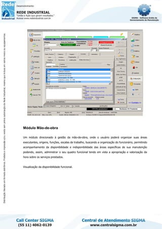 Módulo Mão-de-obra
Um módulo direcionado à gestão da mão-de-obra, onde o usuário poderá organizar suas áreas
executantes, origens, funções, escalas de trabalho, buscando a organização do funcionário, permitindo
acompanhamento da disponibilidade e indisponibilidade das áreas específicas de sua manutenção
podendo, assim, administrar o seu quadro funcional tendo em vista a apropriação e valorização da
hora sobre os serviços prestados.
Visualização da disponibilidade funcional.
 