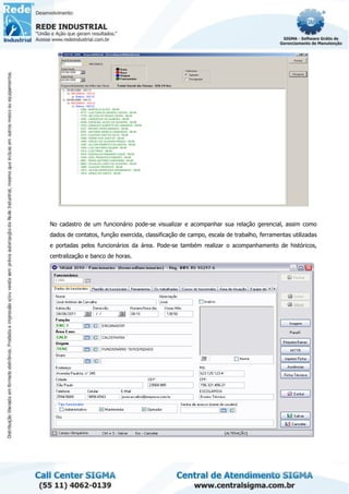 No cadastro de um funcionário pode-se visualizar e acompanhar sua relação gerencial, assim como
dados de contatos, função exercida, classificação de campo, escala de trabalho, ferramentas utilizadas
e portadas pelos funcionários da área. Pode-se também realizar o acompanhamento de históricos,
centralização e banco de horas.
 