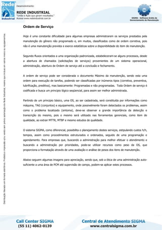 Ordem de Serviço
Hoje é uma constante dificuldade para algumas empresas administrarem os serviços prestados pela
manutenção do gênero não programado e, em muitos, classificados como de ordem corretiva, pois
não é uma manutenção prevista e exerce estatísticas sobre a disponibilidade do item de manutenção.
Segundo fluxos orientados a uma organização padronizada, estabeleceram-se alguns processos, desde
a abertura de chamados (solicitações de serviços) provenientes de um sistema operacional,
administração, abertura de Ordem de serviço até a conclusão e fechamento.
A ordem de serviço pode ser considerada o documento Máximo da manutenção, sendo esta uma
ordem para execução de tarefas, podendo ser classificadas por inúmeros tipos (corretiva, preventiva,
lubrificação, preditiva), mas basicamente: Programadas e não programadas. Toda Ordem de serviço é
codificada e busca um principio lógico seqüencial, para assim ser melhor administrada.
Partindo de um principio básico, uma OS, ao ser cadastrada, será constituída por informações como
máquina, TAG (conjuntos) e equipamento, onde possivelmente foram detectados os problemas, assim
como o problema localizado (sintoma), deve-se observar a grande importância da detecção e
transcrição do mesmo, pois o mesmo será utilizado nas ferramentas gerenciais, como item de
qualidade, ao extrair MTTR, MTBF e mesmo estudos de qualidade.
O sistema SIGMA, como diferencial, possibilita o planejamento destes serviços, estipulando custos h/h,
tempos, assim como procedimentos estruturados e ordenados, seguido de uma programação e
agendamento. Para empresas que, buscando a administração para melhor efetuar o atendimento e
buscando a administração por prioridades, pode-se utilizar recursos como peso da OS, que
proporciona a formatação através de uma avaliação e análise de pesos dos itens de manutenção.
Abaixo seguem algumas imagens para apreciação, sendo que, sob a ótica de uma administração auto-
suficiente a uma área de PCM até supervisão de campo, podem-se aplicar estes processos.
 
