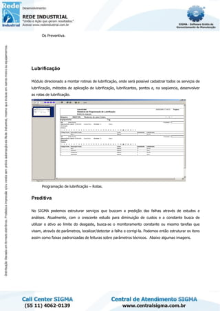 Os Preventiva.
Lubrificação
Módulo direcionado a montar rotinas de lubrificação, onde será possível cadastrar todos os serviços de
lubrificação, métodos de aplicação de lubrificação, lubrificantes, pontos e, na seqüencia, desenvolver
as rotas de lubrificação.
Programação de lubrificação – Rotas.
Preditiva
No SIGMA podemos estruturar serviços que buscam a predição das falhas através de estudos e
análises. Atualmente, com o crescente estudo para diminuição de custos e a constante busca de
utilizar o ativo ao limite do desgaste, busca-se o monitoramento constante ou mesmo tarefas que
visam, através de parâmetros, localizar/detectar a falha e corrigi-la. Podemos então estruturar os itens
assim como faixas padronizadas de leituras sobre parâmetros técnicos. Abaixo algumas imagens.
 