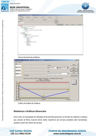 Árvore Gerencial de preditivas
Gráfico de Análise de Preditiva.
Relatórios e Gráficos Gerenciais
Como visto, há necessidade da utilização de ferramentas gerenciais no formato de relatórios e gráficos
que, através de filtros, buscam extrair dados respectivos aos serviços prestados pela manutenção,
geradas a partir das ordens de serviços.
 