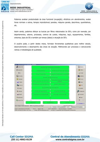 Podemos analisar produtividade da área funcional (ocupação), eficiência em atendimentos, avaliar
horas normais e extras, tempos improdutivos/ paradas, máquina parada, descritivos, quantitativos,
etc.
Assim sendo, podemos efetuar as buscas por filtros relacionados às OS’s, como por exemplo, por
departamentos, setores, processos, centros de custos, máquinas, tag’s, equipamentos, famílias,
sintomas, tipos de OS e também por tempo (datas) e situação de OS’s.
O usuário pode, a partir destes meios, formatar ferramentas qualitativas para melhor estudo,
desenvolvimento e desempenho das áreas de atuação. Melhorando por processos e estruturando
rotinas e metodologias de qualidade.
 