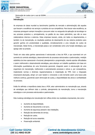 Diminuição de custos com o uso do SIGMA ................................................................................63
Totais ......................................................................................................................................66
Introdução
As empresas de classe mundial ou benchmarks (padrões de mercado e administração) são aquelas
que buscam a excelência nos serviços e produtos de sua competência. Para buscar esta excelência, as
empresas perseguem sempre inovações e procuram estar na vanguarda da aplicação da tecnologia no
seu processo produtivo e, principalmente, na gestão do seu maior patrimônio, que são os seus
colaboradores internos e externos. Estas empresas buscam, ainda, em todos os departamentos, e
também no de manutenção, os resultados positivos de desempenho do seu sistema produtivo para
garantir ganhos em produtividade e qualidade, simultaneamente a uma redução de custos de
manutenção. Desta forma, a manutenção passa a ser considerada como uma função estratégica, que
agrega valor ao produto.
Tendo em vista estes ganhos operacionais é estruturada a área de PCM, o que acarretará em um
aumento do controle estratégico, desenvolvimento de processos estruturados e padronizados, medição
estatística da área operacional e funcional, planejamento e programação, visando apontar dificuldades
e assim melhorando e desenvolvendo estratégias, para alcançar um trabalho qualitativo com base em
informações quantitativas de uma ferramenta gerencial, chegando assim à estruturação de uma
engenharia de manutenção, melhorando e automatizando processos e ativos e, por conseqüência,
implantando normas e diretrizes regulamentadoras à implantação do TPM. Com a integração
empresarial alcançada, atingir um Lean System e renovando o ciclo tornando assim uma busca pela
melhoria contínua, garantindo assim diminuição de custos, a disponibilidade dos ativos e confiabilidade
no processo.
Então foi definida a importância desta área o PCM, setor administrativo na manutenção que, através
de estratégias que definem todo o controle, planejamento da manutenção, torna a manutenção
estratégica e com processos estruturados e padronizados.
Esta mudança estratégica da manutenção tem reflexo direto nos resultados empresariais, tais como:
• Aumento da disponibilidade.
• Aumento do faturamento e do lucro.
• Aumento da segurança pessoal e das instalações.
• Redução das demandas de serviço.
• Redução de custos.
• Redução de lucros cessantes.
• Preservação ambiental.
 