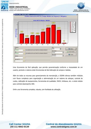 Uma ferramenta de fácil aplicação, que permite parametrização conforme a necessidade de um
usuário, portanto o sistema exibe ferramentas de fácil alteração de campos e tabelas.
Além de todos os recursos para gerenciamento da manutenção, o SIGMA oferece também módulos
com fluxos complexos para organização e administração de um sistema de estoque, controle de
custos, calibração de equipamentos, ferramentas de qualidade, 5W2H, Ishikawa, etc. e ainda módulo
para controle desempenho OEE.
Enfim uma ferramenta completa, robusta, com facilidade de utilização.
 