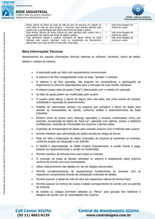 Efetua cálculo de índice de custo de mão de obra de terceiros em relação ao
custo total de mão de obra (próprio + terceiros) para período definido pelo
usuário com a apresentação dos valores sob forma de tabela e gráfico
L Vide acima listagem de
índices de custos.
Pode efetuar cálculos de outros índices de custo definidos pelo usuário com a
apresentação dos valores sob forma de tabela e gráfico
L Vide acima listagem de
índices de custos.
Pode apresentar tabelas e gráficos compostos de alguns índices de custo
definidos pelo usuário (exemplo: custo de manutenção por faturamento
relacionado com custo de mão de obra pelo custo total)
L Vide acima listagem de
índices de custos.
Mais Informações Técnicas
Apresentamos em seguida informações técnicas relativas ao software, hardware, banco de dados,
tabelas e códigos do sistema.
• A impressão pode ser feita com equipamentos convencionais
• O sistema é de fácil navegabilidade entre as telas, "janelas" e módulos
• O sistema é de fácil operação, não exigindo em conseqüência, a participação de
engenheiros ou técnicos especializados para a execução de suas tarefas cotidianas
• O sistema possui telas de ajuda (“help”) relacionadas com o módulo em operação
• As telas de ajuda podem ser modificadas pelo usuário
• O usuário pode alterar o layout de alguns itens das telas, tais como nomes de campos,
visibilidade e requisição de preenchimento
• Poderão ser adicionados campos nos arquivos que compõem o banco de dados para
atender as necessidades do cliente, conforme análise e desenvolvimento da Rede
Industrial
• Existem níveis de acesso para restringir operações a usuários credenciados como, por
exemplo, recuperação de dados de "back-up", operação com salários, acesso a relatórios
confidenciais, exclusão de informações dos arquivos e demais ações
• O período de armazenagem de dados para consulta (arquivo vivo) é definido pelo usuário
• Permite interface para alimentação de dados através de código de barras
• Pode ser feita a importação de dados (migração) de arquivos já existentes na empresa,
conforme projeto de integração a ser definido
• O SIGMA é disponibilizado no SGBD Firebird Gratuitamente. A versão Oracle é paga,
estando em desenvolvimento a versão em PostGreSQl.
• Permite interface de entrada única para todos os módulos
• O conteúdo de todas as tabelas utilizadas no sistema é estabelecido pelos próprios
usuários de acordo com suas necessidades
• Utiliza relacionamento das tabelas em vez de códigos estruturados
• Permite correlacionamento de equipamentos fundamentais ao processo com os
respectivos componentes através da composição ordenada de tabelas
• Permite associar a tabela de mão de obra aos respectivos valores de homem-hora
• Permite associar os centros de custos à tabela correspondente de acordo com os padrões
da empresa
• As tabelas ou códigos permitem seleções ou "filtros" para geração dos relatórios e
listagens de acordo com as necessidades dos usuários
 