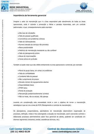Importância da ferramenta gerencial
Imagine o setor de manutenção que é a área responsável pelo atendimento de todas as áreas
operacionais, onde é cobrada a prevenção a falhas e paradas imprevistas, sem um controle
padronizado, o que, conseqüentemente pode acarretar:
• Alta taxa de retrabalho
• Falta de pessoal qualificado
• Convivência com problemas crônicos
• Falta de sobressalentes
• Numero elevado de serviços não previstos
• Baixa produtividade
• Histórico de manutenção inexistente ou não confiável
• Falta de planejamento prévio
• Abuso de improvisações
• Horas extras em profusão
Também se pode notar que isto reflete diretamente na área operacional e comercial, por exemplo:
• Moral do grupo baixa, em certas circunstâncias
• Falta de confiabilidade
• Constante falta de pessoal
• Não cumprimento de prazos
• Elevado número de equipamentos abertos
• Disponibilidade baixa
• MTBF baixo
• Perda de produção
• Manutenção predominantemente corretiva
• Não se mede, não se estuda, não planeja
Levando em consideração esta necessidade inicial e com o objetivo de tornar a manutenção
estratégica é que se cria a área de PCM (Planejamento e controle da manutenção).
Os planejadores, programadores, apontadores de manutenção desenvolvem organização de
processos, definição, metas e foco abrangendo a atuação da manutenção, assim exercendo controle e
elaborando processos administrativos sobre foco gerencial da planta, podendo ser constituído em
diversos segmentos (industrial, predial, assistências técnicas, etc).
 