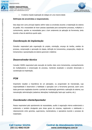 • O sistema impede duplicação de códigos em uma mesma tabela
Definição de envolvidos e responsáveis;
Esta etapa tem como principal objetivo definir todos os envolvidos durante a implantação do sistema
de gestão. Há a necessidade de haver pessoas capacitadas para acompanhar processos, multiplicar o
conhecimento, apontar as necessidades para o bom andamento da aplicação da ferramenta, tanto
durante a fase de aderência quanto após.
Coordenação de implantação
Consultor responsável pela organização do projeto, orientação, encargo de tarefas, analista do
processo, comprovação e aprovação de etapas, definição de treinamentos, prospecções, relação de
treinamentos e apresentações do sistema gerencial e relatórios
Desenvolvedor técnico
Consultor SIGMA responsável pela execução de tarefas vitais como treinamentos, acompanhamento
de multiplicadores e comprovação do processo, mantendo atualizado o consultor direcionado à
coordenação da implantação.
PCM
Importante ressaltar a importância de um planejador, ou programador de manutenção, cuja
responsabilidade é desenvolver a habilidade e operações com a ferramenta gerencial, assim como
todos gerenciais englobados durante o período de implantação garantindo a aplicação do sistema, sua
manutenção/ administração (cadastros/ alterações/ multiplicação/ back-ups/ usuários, etc.).
Coordenador cliente/Apontador
Pessoa responsável pelo apontamento de necessidades, auxílio à negociação interna evidenciando o
andamento e também divulgando para áreas gerais da empresa, registrando e viabilizando o
relacionamento entre gerentes, supervisores, mantenedores, e operadores durante o processo de
implantador.
 