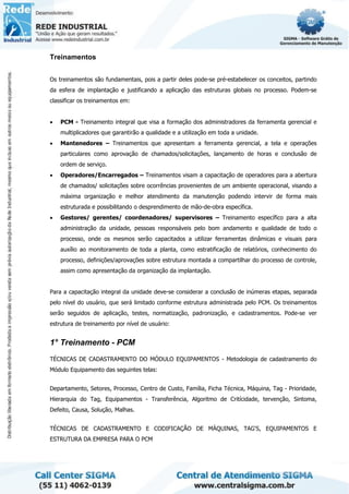 Treinamentos
Os treinamentos são fundamentais, pois a partir deles pode-se pré-estabelecer os conceitos, partindo
da esfera de implantação e justificando a aplicação das estruturas globais no processo. Podem-se
classificar os treinamentos em:
• PCM - Treinamento integral que visa a formação dos administradores da ferramenta gerencial e
multiplicadores que garantirão a qualidade e a utilização em toda a unidade.
• Mantenedores – Treinamentos que apresentam a ferramenta gerencial, a tela e operações
particulares como aprovação de chamados/solicitações, lançamento de horas e conclusão de
ordem de serviço.
• Operadores/Encarregados – Treinamentos visam a capacitação de operadores para a abertura
de chamados/ solicitações sobre ocorrências provenientes de um ambiente operacional, visando a
máxima organização e melhor atendimento da manutenção podendo intervir de forma mais
estruturada e possibilitando o desprendimento de mão-de-obra específica.
• Gestores/ gerentes/ coordenadores/ supervisores – Treinamento específico para a alta
administração da unidade, pessoas responsáveis pelo bom andamento e qualidade de todo o
processo, onde os mesmos serão capacitados a utilizar ferramentas dinâmicas e visuais para
auxílio ao monitoramento de toda a planta, como estratificação de relatórios, conhecimento do
processo, definições/aprovações sobre estrutura montada a compartilhar do processo de controle,
assim como apresentação da organização da implantação.
Para a capacitação integral da unidade deve-se considerar a conclusão de inúmeras etapas, separada
pelo nível do usuário, que será limitado conforme estrutura administrada pelo PCM. Os treinamentos
serão seguidos de aplicação, testes, normatização, padronização, e cadastramentos. Pode-se ver
estrutura de treinamento por nível de usuário:
1° Treinamento - PCM
TÉCNICAS DE CADASTRAMENTO DO MÓDULO EQUIPAMENTOS - Metodologia de cadastramento do
Módulo Equipamento das seguintes telas:
Departamento, Setores, Processo, Centro de Custo, Família, Ficha Técnica, Máquina, Tag - Prioridade,
Hierarquia do Tag, Equipamentos - Transferência, Algoritmo de Critícidade, tervenção, Sintoma,
Defeito, Causa, Solução, Malhas.
TÉCNICAS DE CADASTRAMENTO E CODIFICAÇÃO DE MÁQUINAS, TAG'S, EQUIPAMENTOS E
ESTRUTURA DA EMPRESA PARA O PCM
 