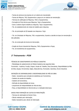 - Teorias da estrutura da empresa em um sistema de manutenção;
- Teorias de Máquina, TAG, Equipamentos e peças em um sistema de manutenção;
- Técnicas de codificação de Máquinas, TAG's e Equipamentos;
- Formação de Ficha técnica para Máquinas, Tag's e Equipamentos;
- Como o sistema Sigma trabalha as máquinas, Tag's e equipamentos;
- Téc. de estabelecimento de metas de trabalho para máquinas;
- Téc. de priorização de OS baseado nas máquinas e Tag's
- Téc. de Criticidade de Máquinas, TAG e equipamentos, focando a decisão de tipos de manutenção a
elas aplicadas;
- Téc. de construção de árvores de intervenção;
- Criação da Árvore Industrial de Máquinas, TAG's, Equipamentos e Peças;
- Téc. de transferência de equipamentos;
2° Treinamento – PCM
TÉCNICAS DE CADASTRAMENTO DO MÓDULO CADASTRO
- Metodologia de cadastramento do Módulo Cadastros das seguintes telas:
Funcionário - Ausência, Função, Origem, Escala de Trabalho, Área Executante, Disponibilidade de Mão
de Obra, Equipe, Ferramentas; Siglas, Datas,Normas, Fornecedor, Garantias, Árvore Industrial;
DEFINIÇÃO DE DISPONIBILIDADE E INDISPONIBILIDADE DE MÃO DE OBRA
- Dados necessários para extração de estatísticas por funcionários;
- Cadastro de escalas de trabalho;
- Cadastro de funcionários;
- Definição de disponibilidade de horas;
- Lançamento de indisponibilidade de mão-de-obra;
- Pesq. p/ disponibilidade de mão-de-obra p/ a realização deserviços;
DADOS PARA FORMAÇÃO DE CUSTOS DA MANUTENÇÃO
- Técnicas de valorização de Homem Hora;
- Cálculo realizado para valorização;
- Dados necessários para cálculo de Valorização
 